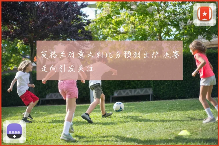 英格兰对意大利比分预测出炉 决赛走向引发关注