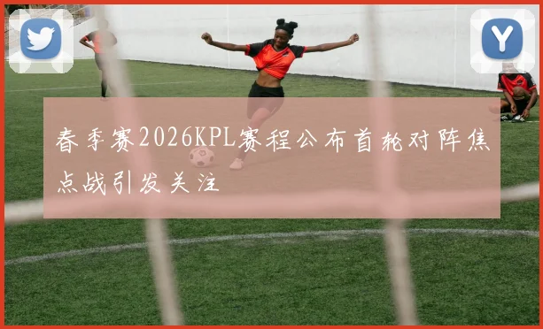 春季赛2026KPL赛程公布首轮对阵焦点战引发关注