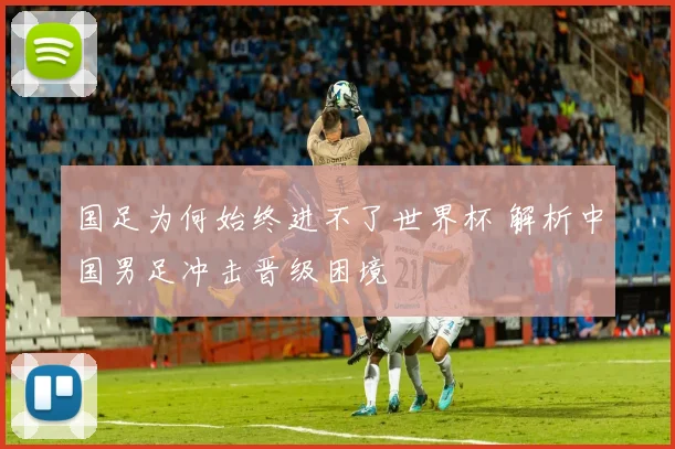 国足为何始终进不了世界杯 解析中国男足冲击晋级困境