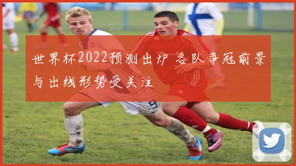 世界杯2022预测出炉 各队争冠前景与出线形势受关注