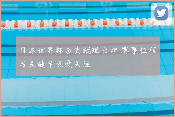 日本世界杯历史梳理出炉 赛事征程与关键节点受关注